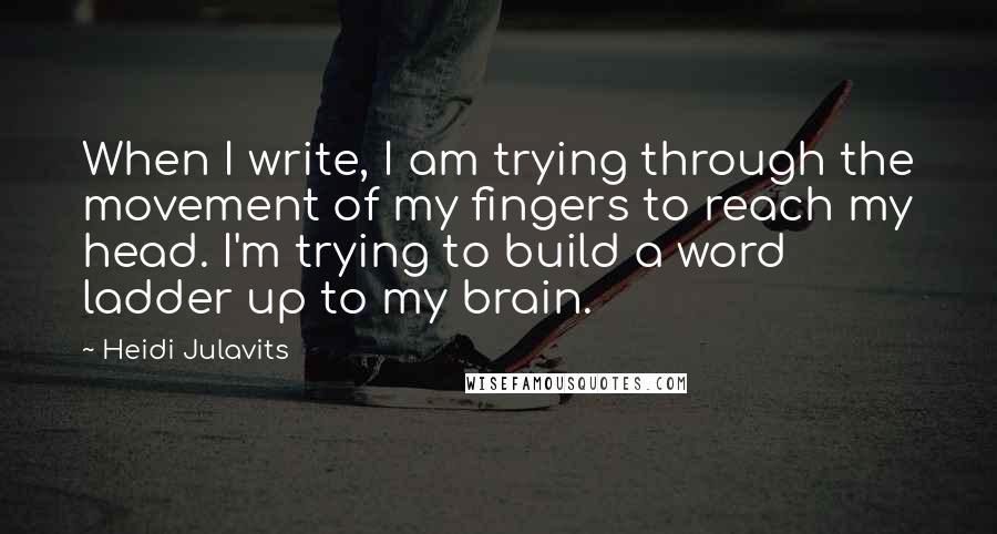 Heidi Julavits Quotes: When I write, I am trying through the movement of my fingers to reach my head. I'm trying to build a word ladder up to my brain.