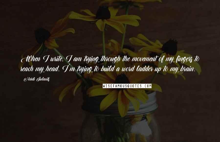 Heidi Julavits Quotes: When I write, I am trying through the movement of my fingers to reach my head. I'm trying to build a word ladder up to my brain.