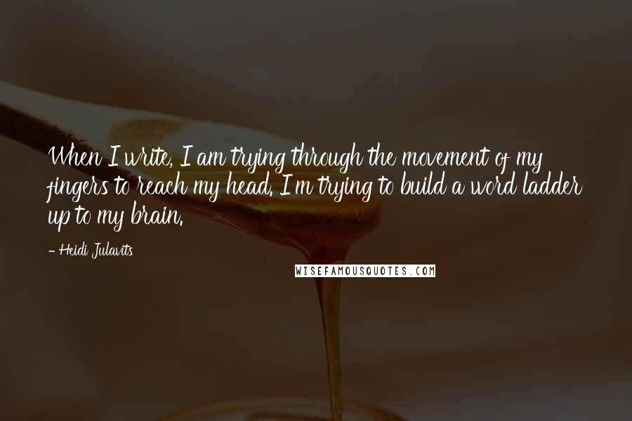 Heidi Julavits Quotes: When I write, I am trying through the movement of my fingers to reach my head. I'm trying to build a word ladder up to my brain.