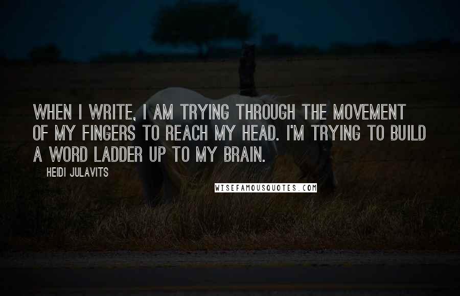 Heidi Julavits Quotes: When I write, I am trying through the movement of my fingers to reach my head. I'm trying to build a word ladder up to my brain.