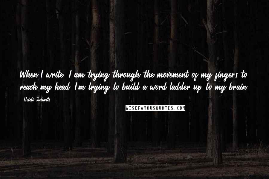 Heidi Julavits Quotes: When I write, I am trying through the movement of my fingers to reach my head. I'm trying to build a word ladder up to my brain.