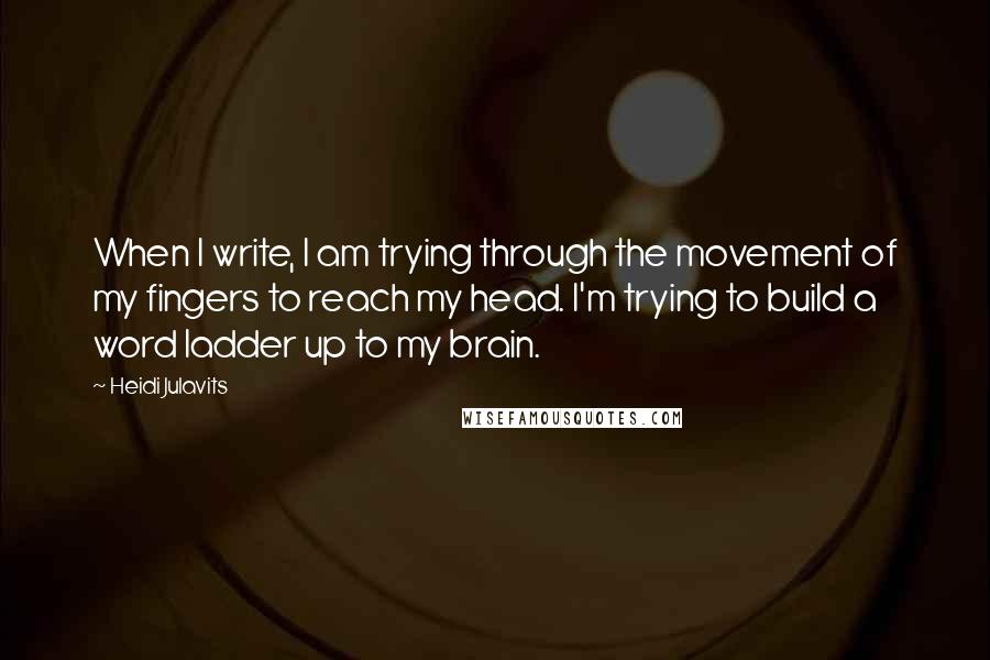 Heidi Julavits Quotes: When I write, I am trying through the movement of my fingers to reach my head. I'm trying to build a word ladder up to my brain.