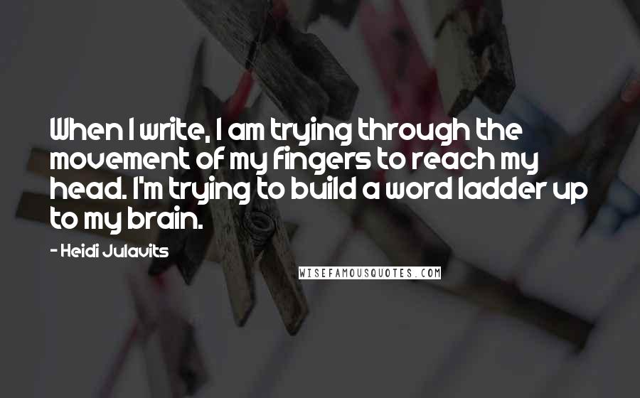 Heidi Julavits Quotes: When I write, I am trying through the movement of my fingers to reach my head. I'm trying to build a word ladder up to my brain.