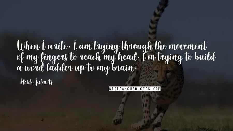 Heidi Julavits Quotes: When I write, I am trying through the movement of my fingers to reach my head. I'm trying to build a word ladder up to my brain.