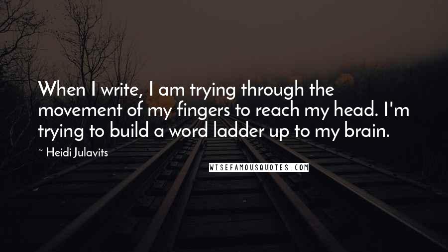 Heidi Julavits Quotes: When I write, I am trying through the movement of my fingers to reach my head. I'm trying to build a word ladder up to my brain.