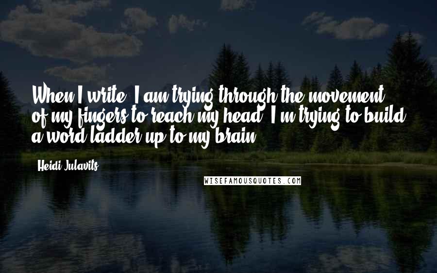 Heidi Julavits Quotes: When I write, I am trying through the movement of my fingers to reach my head. I'm trying to build a word ladder up to my brain.