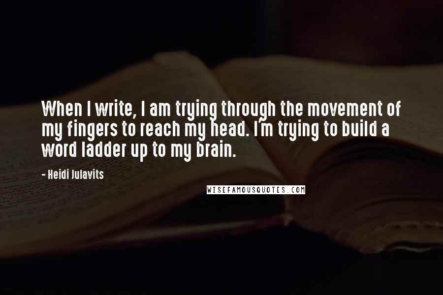 Heidi Julavits Quotes: When I write, I am trying through the movement of my fingers to reach my head. I'm trying to build a word ladder up to my brain.