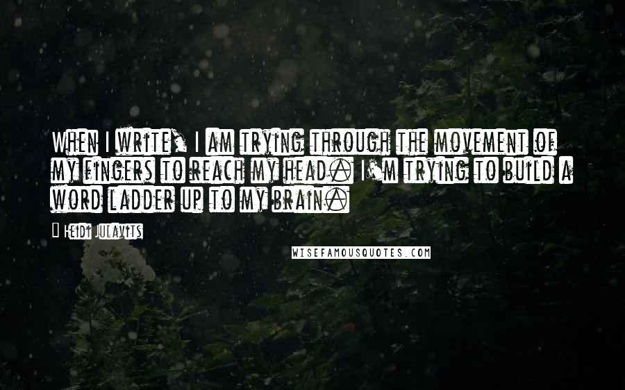 Heidi Julavits Quotes: When I write, I am trying through the movement of my fingers to reach my head. I'm trying to build a word ladder up to my brain.