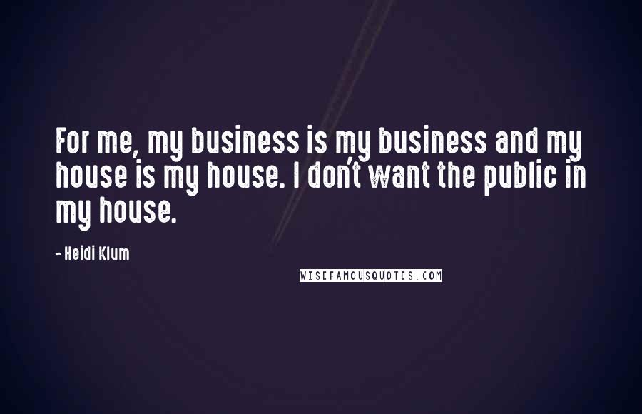 Heidi Klum Quotes: For me, my business is my business and my house is my house. I don't want the public in my house.