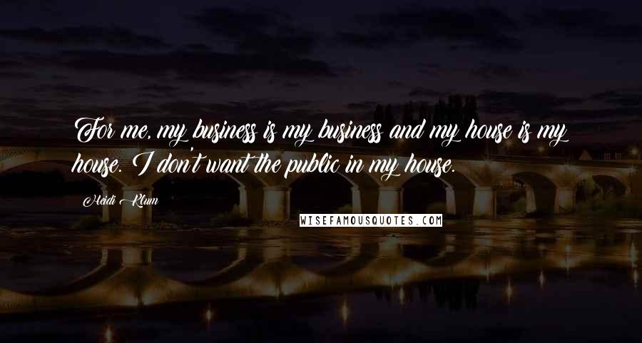 Heidi Klum Quotes: For me, my business is my business and my house is my house. I don't want the public in my house.