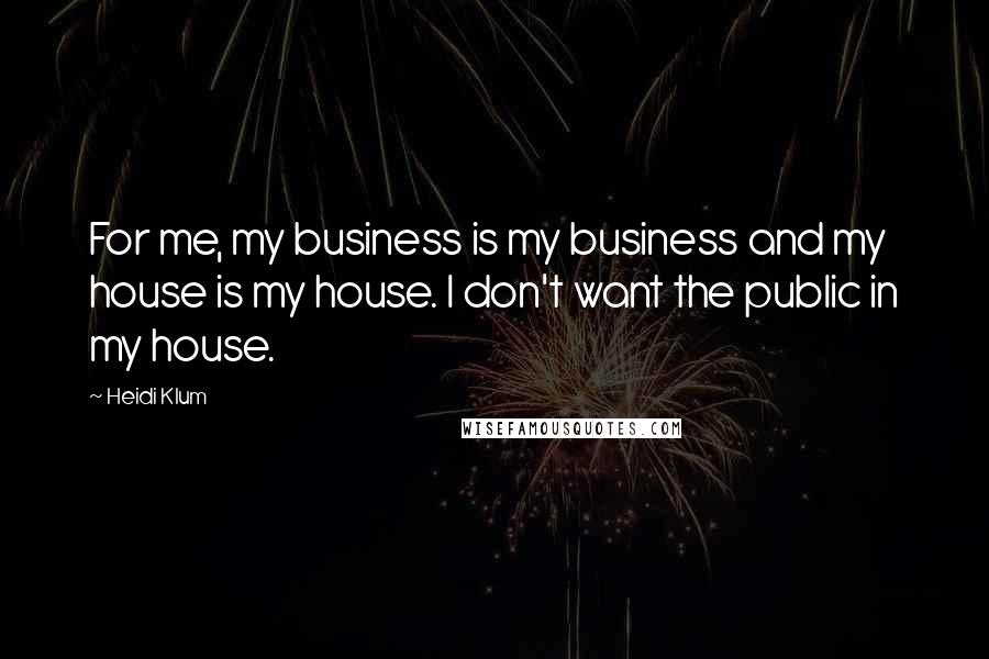 Heidi Klum Quotes: For me, my business is my business and my house is my house. I don't want the public in my house.