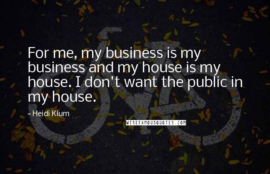 Heidi Klum Quotes: For me, my business is my business and my house is my house. I don't want the public in my house.