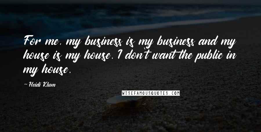 Heidi Klum Quotes: For me, my business is my business and my house is my house. I don't want the public in my house.