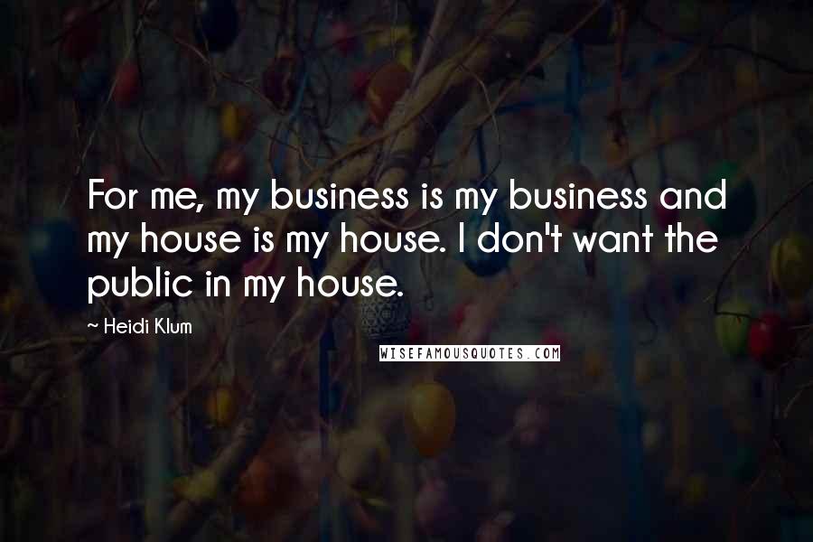 Heidi Klum Quotes: For me, my business is my business and my house is my house. I don't want the public in my house.