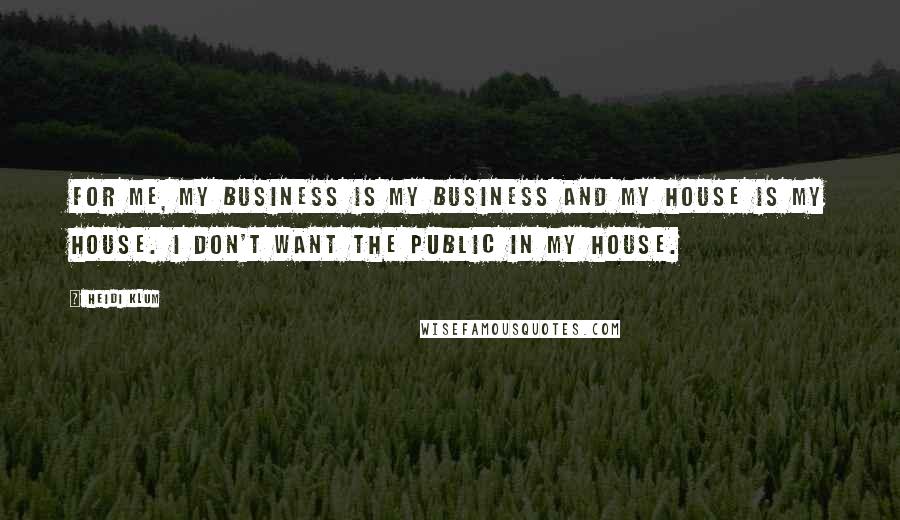 Heidi Klum Quotes: For me, my business is my business and my house is my house. I don't want the public in my house.