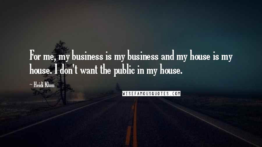 Heidi Klum Quotes: For me, my business is my business and my house is my house. I don't want the public in my house.