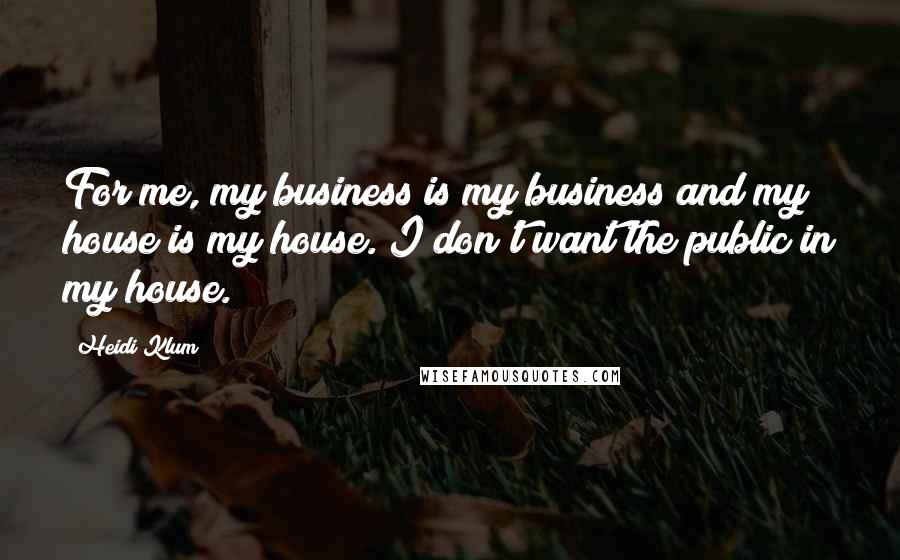 Heidi Klum Quotes: For me, my business is my business and my house is my house. I don't want the public in my house.