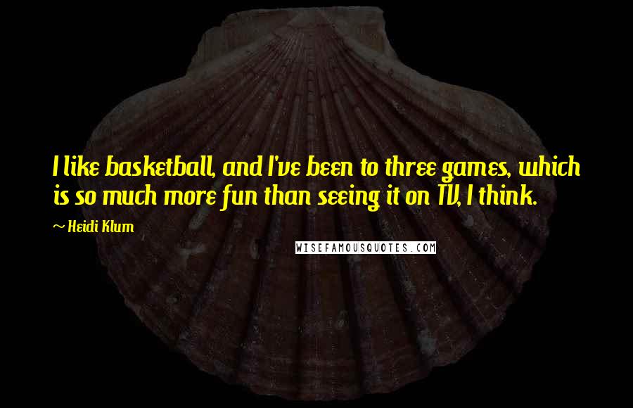 Heidi Klum Quotes: I like basketball, and I've been to three games, which is so much more fun than seeing it on TV, I think.