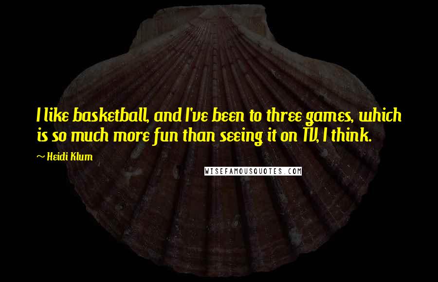 Heidi Klum Quotes: I like basketball, and I've been to three games, which is so much more fun than seeing it on TV, I think.