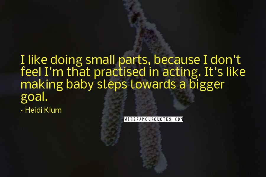 Heidi Klum Quotes: I like doing small parts, because I don't feel I'm that practised in acting. It's like making baby steps towards a bigger goal.