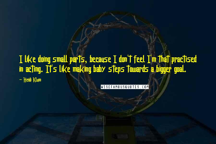 Heidi Klum Quotes: I like doing small parts, because I don't feel I'm that practised in acting. It's like making baby steps towards a bigger goal.