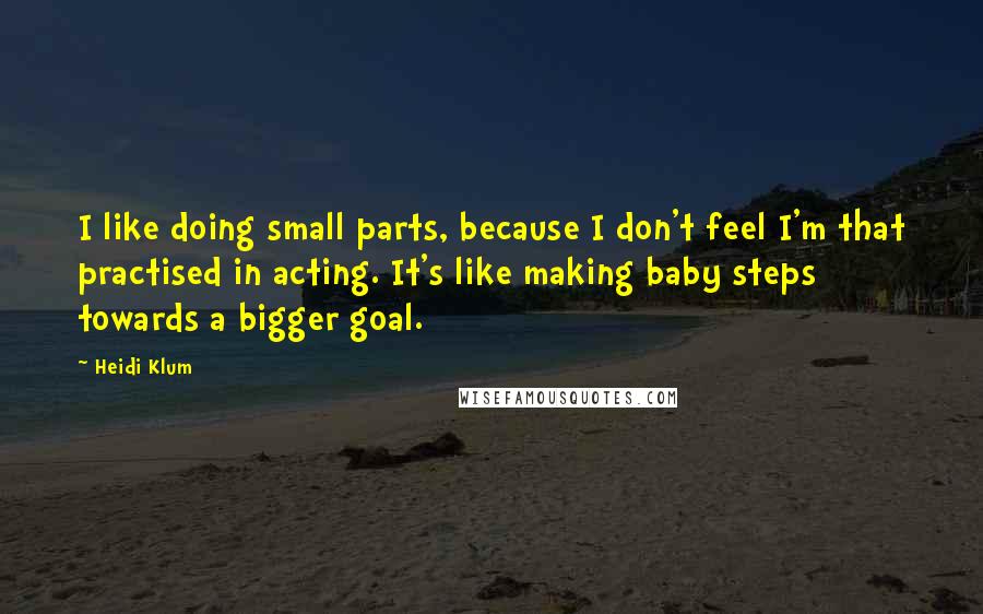 Heidi Klum Quotes: I like doing small parts, because I don't feel I'm that practised in acting. It's like making baby steps towards a bigger goal.