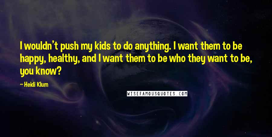 Heidi Klum Quotes: I wouldn't push my kids to do anything. I want them to be happy, healthy, and I want them to be who they want to be, you know?