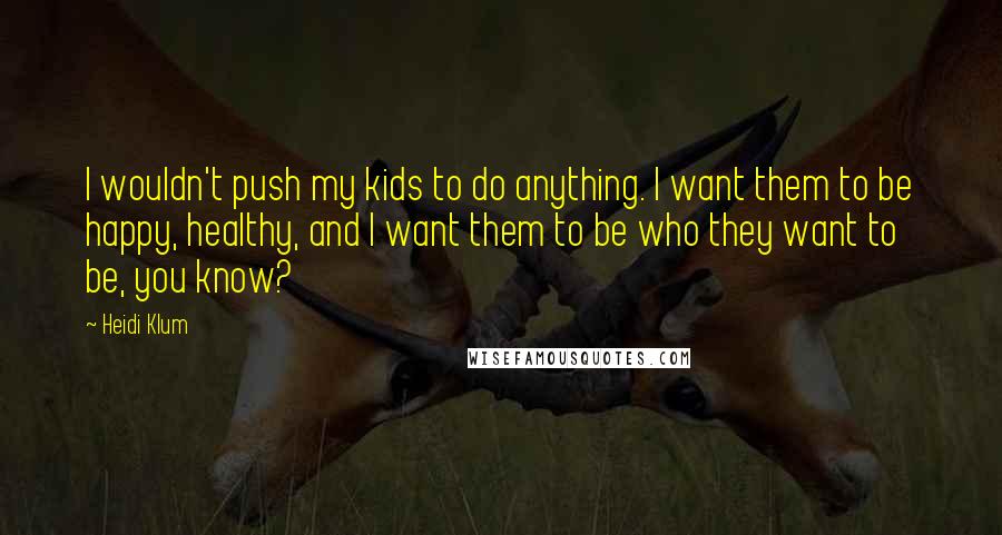 Heidi Klum Quotes: I wouldn't push my kids to do anything. I want them to be happy, healthy, and I want them to be who they want to be, you know?