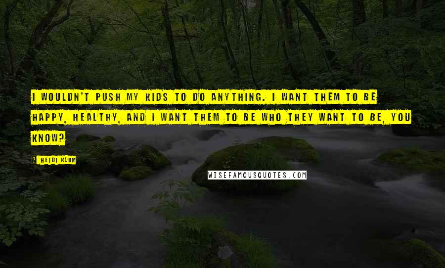 Heidi Klum Quotes: I wouldn't push my kids to do anything. I want them to be happy, healthy, and I want them to be who they want to be, you know?