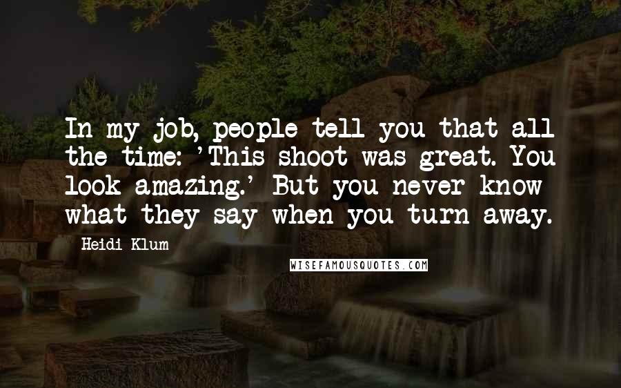 Heidi Klum Quotes: In my job, people tell you that all the time: 'This shoot was great. You look amazing.' But you never know what they say when you turn away.