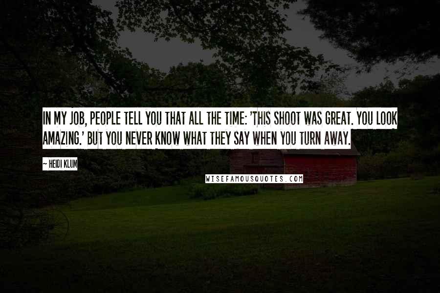 Heidi Klum Quotes: In my job, people tell you that all the time: 'This shoot was great. You look amazing.' But you never know what they say when you turn away.