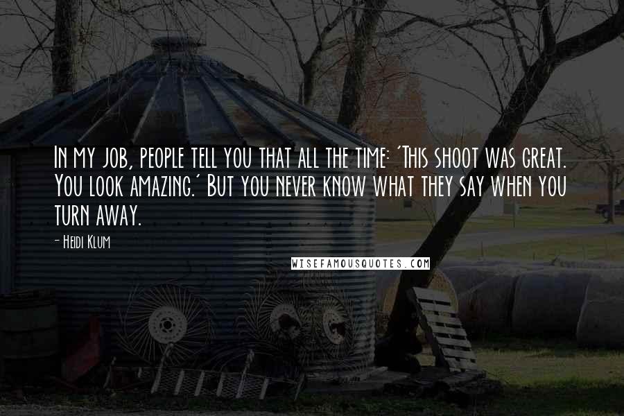 Heidi Klum Quotes: In my job, people tell you that all the time: 'This shoot was great. You look amazing.' But you never know what they say when you turn away.