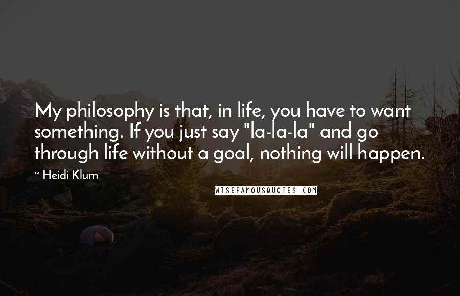 Heidi Klum Quotes: My philosophy is that, in life, you have to want something. If you just say "la-la-la" and go through life without a goal, nothing will happen.