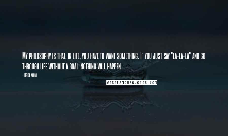 Heidi Klum Quotes: My philosophy is that, in life, you have to want something. If you just say "la-la-la" and go through life without a goal, nothing will happen.