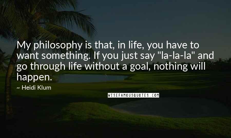 Heidi Klum Quotes: My philosophy is that, in life, you have to want something. If you just say "la-la-la" and go through life without a goal, nothing will happen.