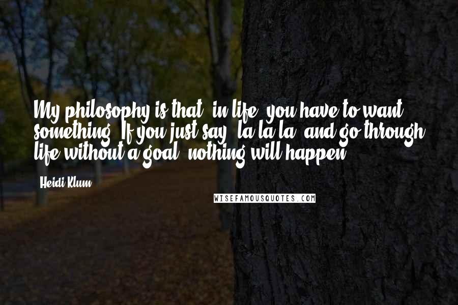 Heidi Klum Quotes: My philosophy is that, in life, you have to want something. If you just say "la-la-la" and go through life without a goal, nothing will happen.