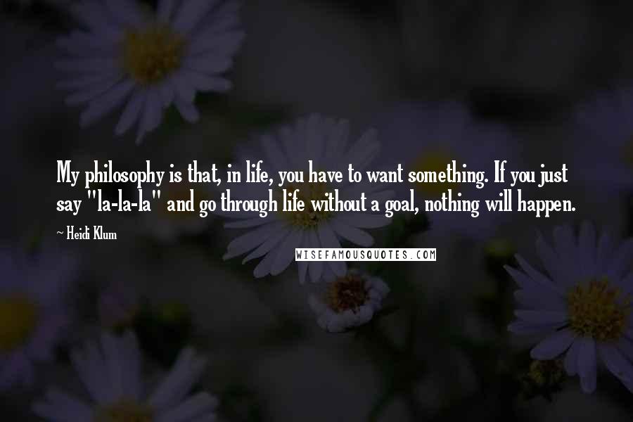 Heidi Klum Quotes: My philosophy is that, in life, you have to want something. If you just say "la-la-la" and go through life without a goal, nothing will happen.