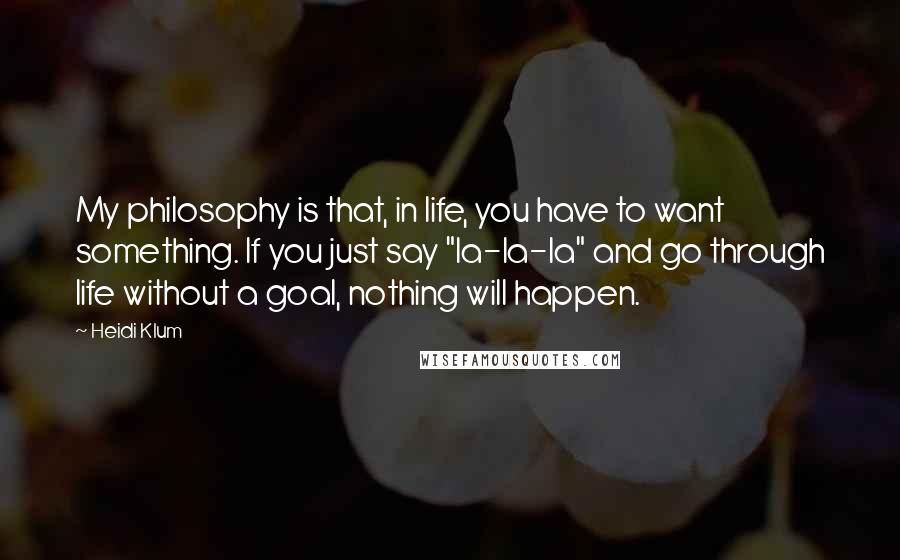 Heidi Klum Quotes: My philosophy is that, in life, you have to want something. If you just say "la-la-la" and go through life without a goal, nothing will happen.