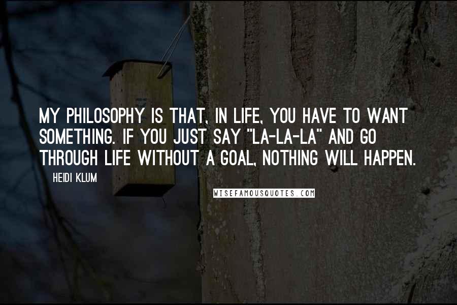 Heidi Klum Quotes: My philosophy is that, in life, you have to want something. If you just say "la-la-la" and go through life without a goal, nothing will happen.