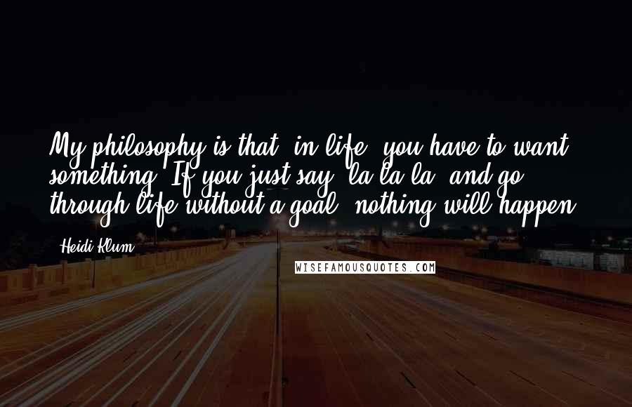 Heidi Klum Quotes: My philosophy is that, in life, you have to want something. If you just say "la-la-la" and go through life without a goal, nothing will happen.