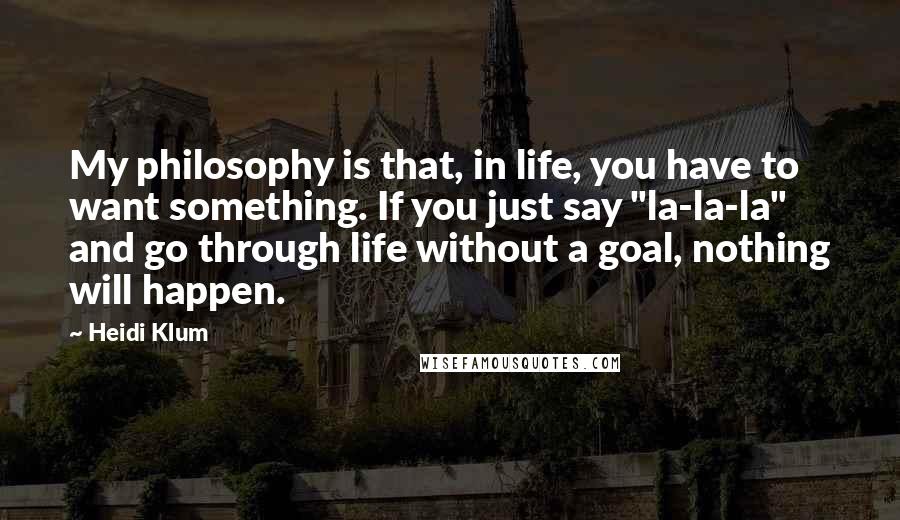 Heidi Klum Quotes: My philosophy is that, in life, you have to want something. If you just say "la-la-la" and go through life without a goal, nothing will happen.