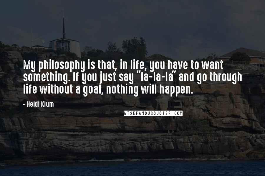 Heidi Klum Quotes: My philosophy is that, in life, you have to want something. If you just say "la-la-la" and go through life without a goal, nothing will happen.