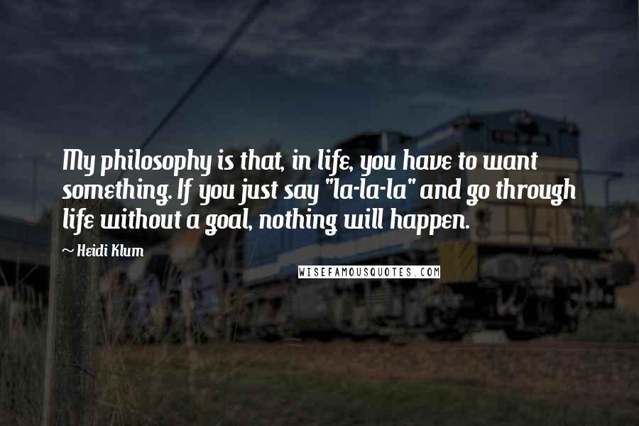 Heidi Klum Quotes: My philosophy is that, in life, you have to want something. If you just say "la-la-la" and go through life without a goal, nothing will happen.