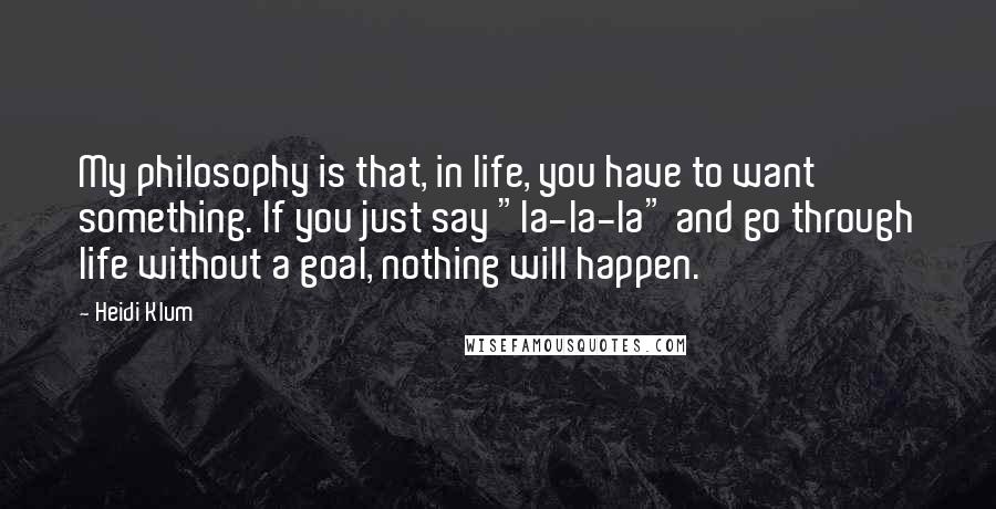 Heidi Klum Quotes: My philosophy is that, in life, you have to want something. If you just say "la-la-la" and go through life without a goal, nothing will happen.