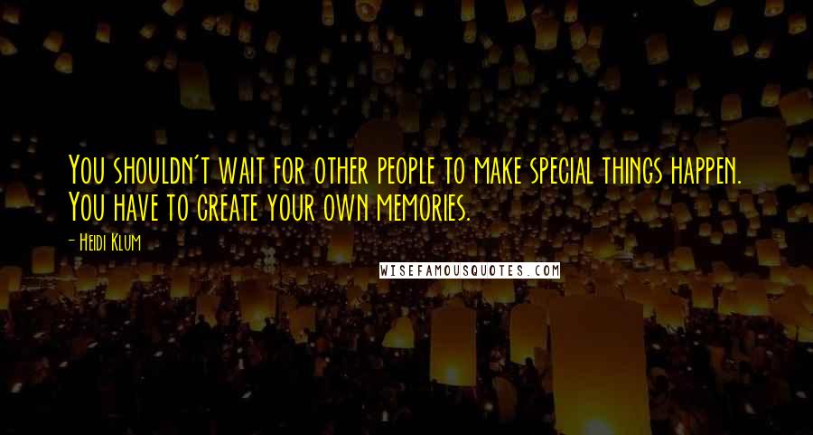 Heidi Klum Quotes: You shouldn't wait for other people to make special things happen. You have to create your own memories.