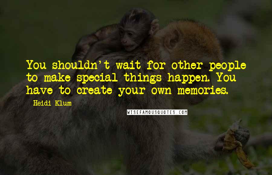 Heidi Klum Quotes: You shouldn't wait for other people to make special things happen. You have to create your own memories.