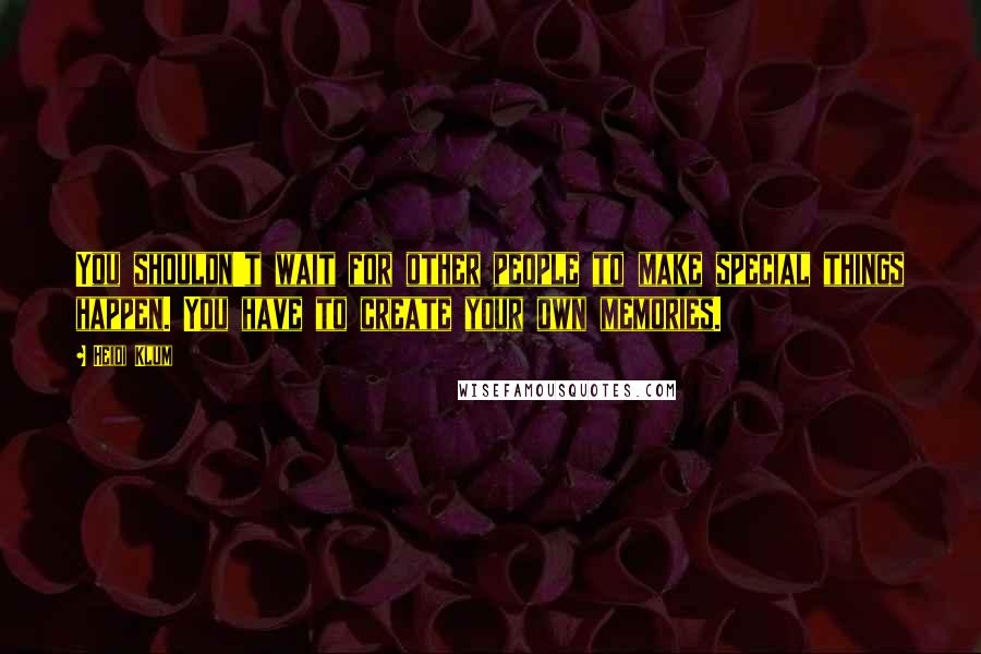 Heidi Klum Quotes: You shouldn't wait for other people to make special things happen. You have to create your own memories.