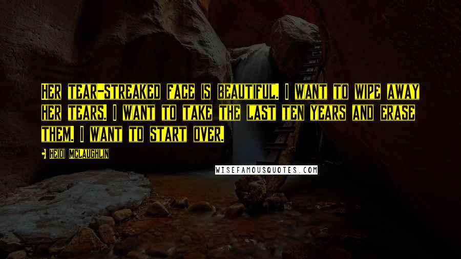 Heidi McLaughlin Quotes: Her tear-streaked face is beautiful. I want to wipe away her tears. I want to take the last ten years and erase them. I want to start over.