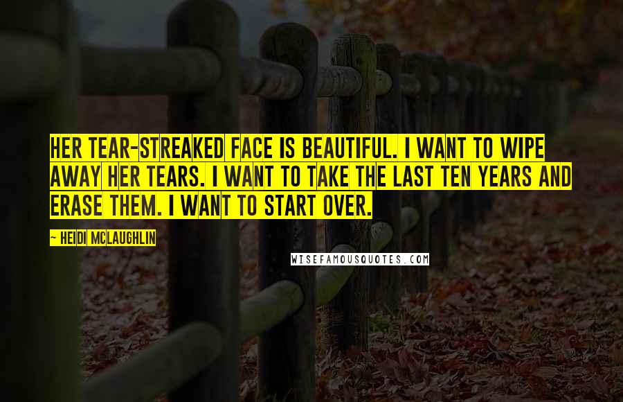 Heidi McLaughlin Quotes: Her tear-streaked face is beautiful. I want to wipe away her tears. I want to take the last ten years and erase them. I want to start over.