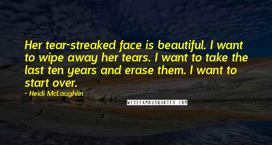 Heidi McLaughlin Quotes: Her tear-streaked face is beautiful. I want to wipe away her tears. I want to take the last ten years and erase them. I want to start over.